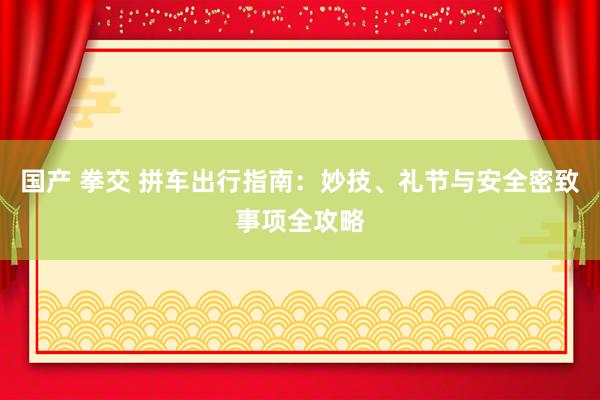 国产 拳交 拼车出行指南：妙技、礼节与安全密致事项全攻略