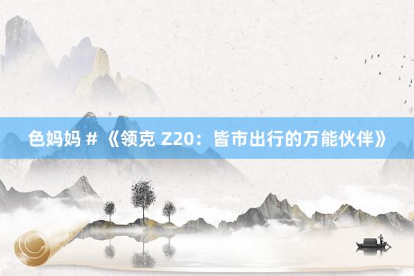 色妈妈 # 《领克 Z20：皆市出行的万能伙伴》