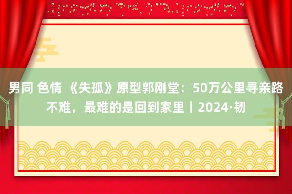 男同 色情 《失孤》原型郭刚堂：50万公里寻亲路不难，最难的是回到家里丨2024·韧