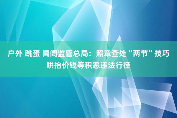 户外 跳蛋 阛阓监管总局：照章查处“两节”技巧哄抬价钱等积恶违法行径