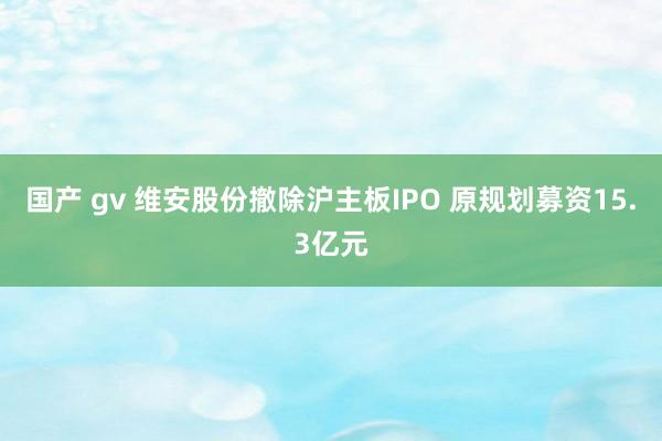 国产 gv 维安股份撤除沪主板IPO 原规划募资15.3亿元