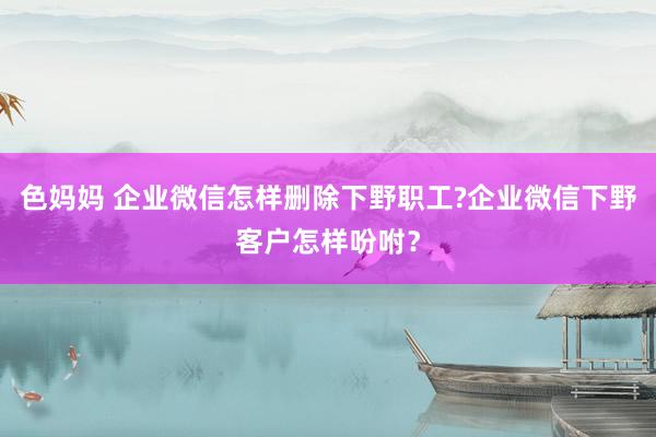 色妈妈 企业微信怎样删除下野职工?企业微信下野客户怎样吩咐？