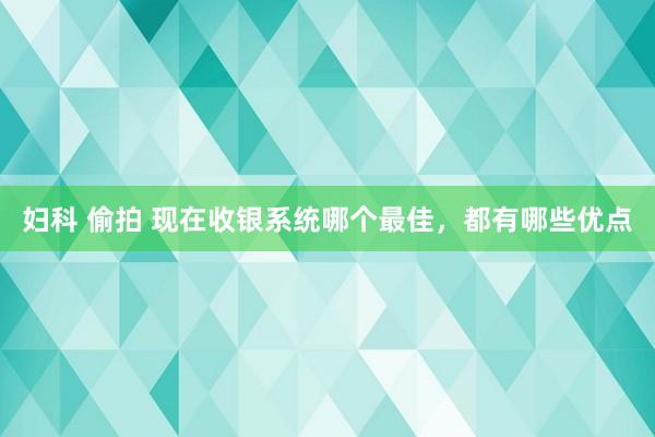 妇科 偷拍 现在收银系统哪个最佳，都有哪些优点