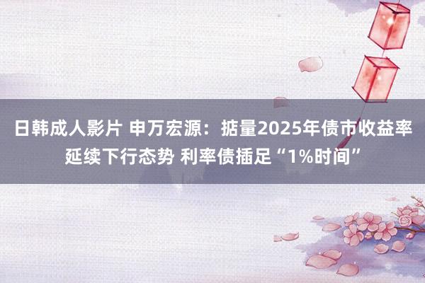 日韩成人影片 申万宏源：掂量2025年债市收益率延续下行态势 利率债插足“1%时间”