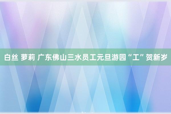 白丝 萝莉 广东佛山三水员工元旦游园“工”贺新岁