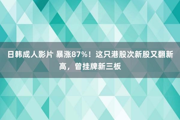 日韩成人影片 暴涨87%！这只港股次新股又翻新高，曾挂牌新三板