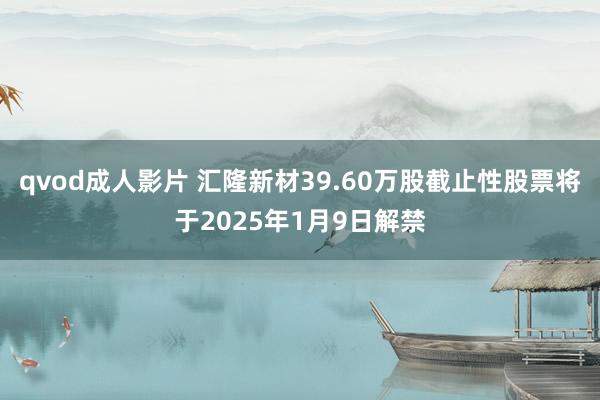 qvod成人影片 汇隆新材39.60万股截止性股票将于2025年1月9日解禁