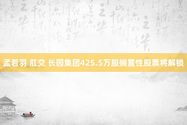 孟若羽 肛交 长园集团425.5万股搁置性股票将解锁