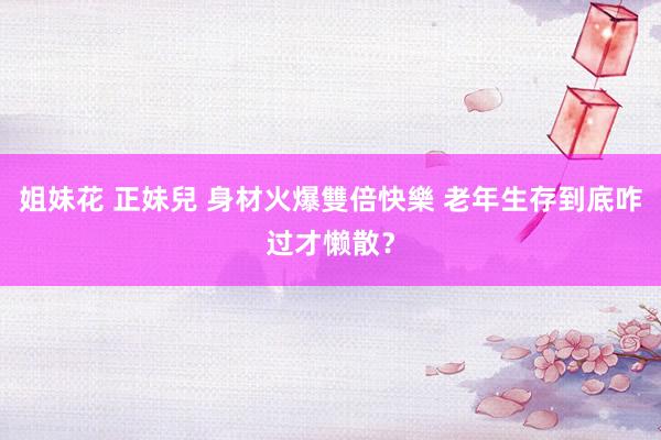 姐妹花 正妹兒 身材火爆雙倍快樂 老年生存到底咋过才懒散？