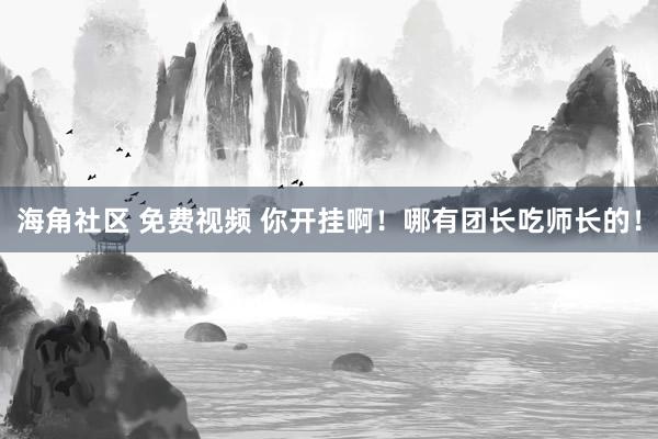 海角社区 免费视频 你开挂啊！哪有团长吃师长的！