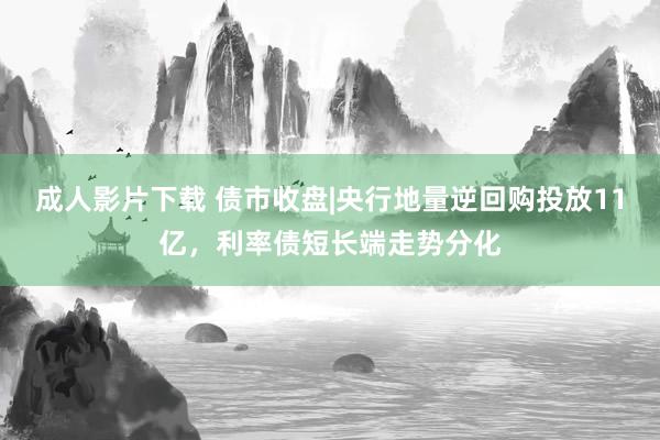 成人影片下载 债市收盘|央行地量逆回购投放11亿，利率债短长端走势分化