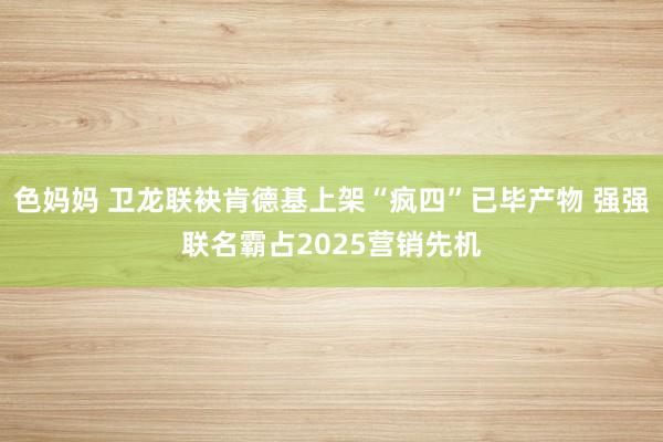 色妈妈 卫龙联袂肯德基上架“疯四”已毕产物 强强联名霸占2025营销先机