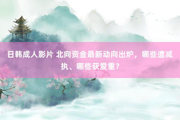 日韩成人影片 北向资金最新动向出炉，哪些遭减执、哪些获爱重？