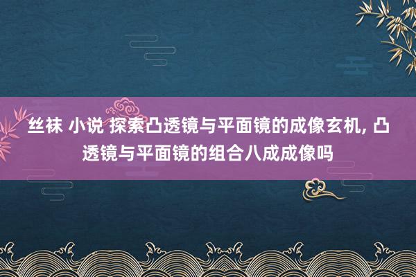 丝袜 小说 探索凸透镜与平面镜的成像玄机， 凸透镜与平面镜的组合八成成像吗