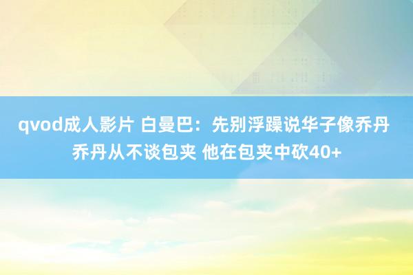 qvod成人影片 白曼巴：先别浮躁说华子像乔丹 乔丹从不谈包夹 他在包夹中砍40+