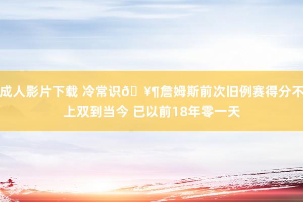 成人影片下载 冷常识🥶詹姆斯前次旧例赛得分不上双到当今 已以前18年零一天