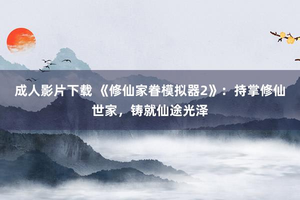 成人影片下载 《修仙家眷模拟器2》：持掌修仙世家，铸就仙途光泽