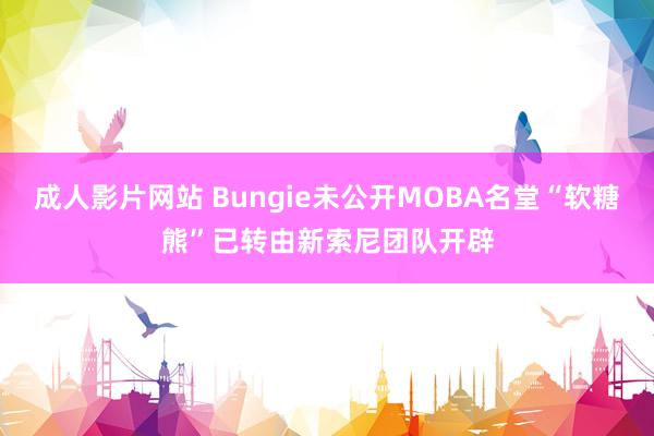 成人影片网站 Bungie未公开MOBA名堂“软糖熊”已转由新索尼团队开辟