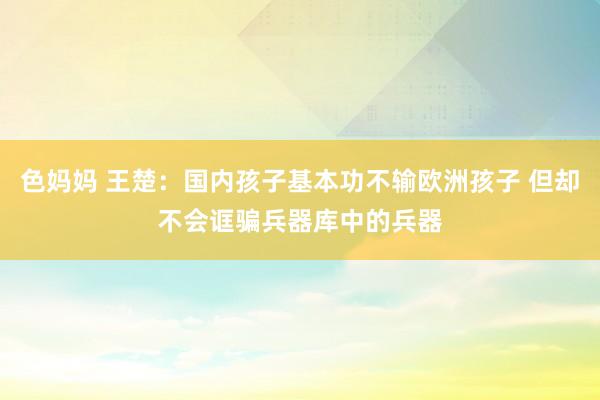 色妈妈 王楚：国内孩子基本功不输欧洲孩子 但却不会诓骗兵器库中的兵器