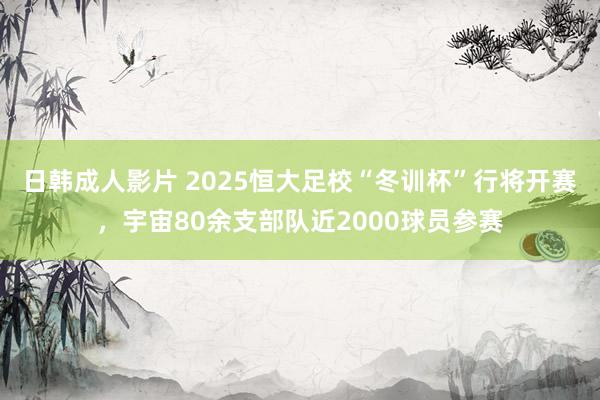 日韩成人影片 2025恒大足校“冬训杯”行将开赛，宇宙80余支部队近2000球员参赛