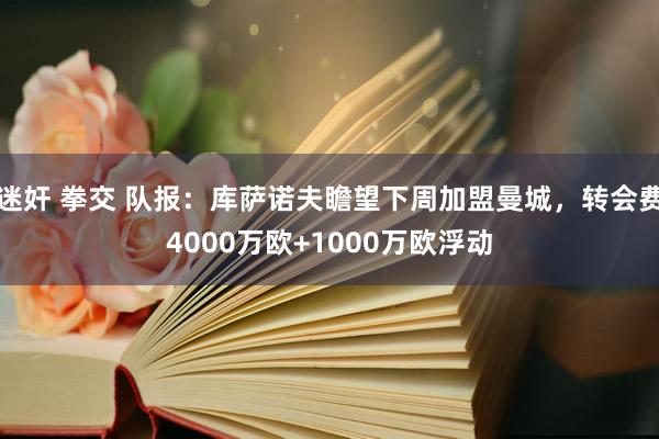 迷奸 拳交 队报：库萨诺夫瞻望下周加盟曼城，转会费4000万欧+1000万欧浮动