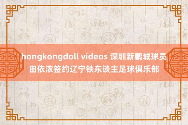 hongkongdoll videos 深圳新鹏城球员田依浓签约辽宁铁东谈主足球俱乐部