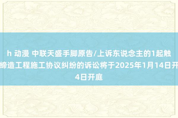 h 动漫 中联天盛手脚原告/上诉东说念主的1起触及缔造工程施工协议纠纷的诉讼将于2025年1月14日开庭