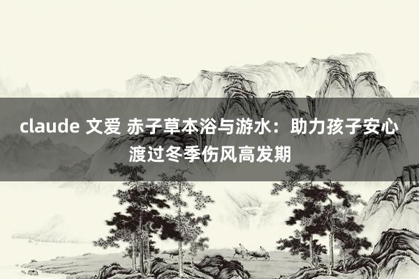 claude 文爱 赤子草本浴与游水：助力孩子安心渡过冬季伤风高发期