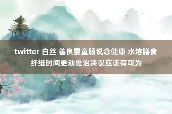 twitter 白丝 善良婴童肠说念健康 水溶膳食纤维时间更动处治决议应该有可为