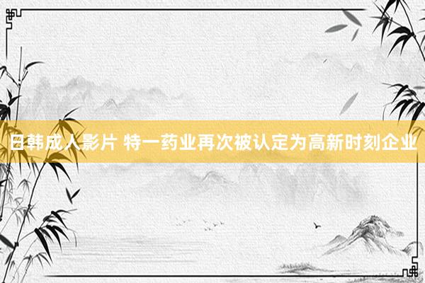 日韩成人影片 特一药业再次被认定为高新时刻企业