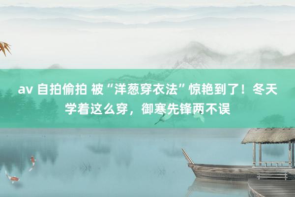 av 自拍偷拍 被“洋葱穿衣法”惊艳到了！冬天学着这么穿，御寒先锋两不误