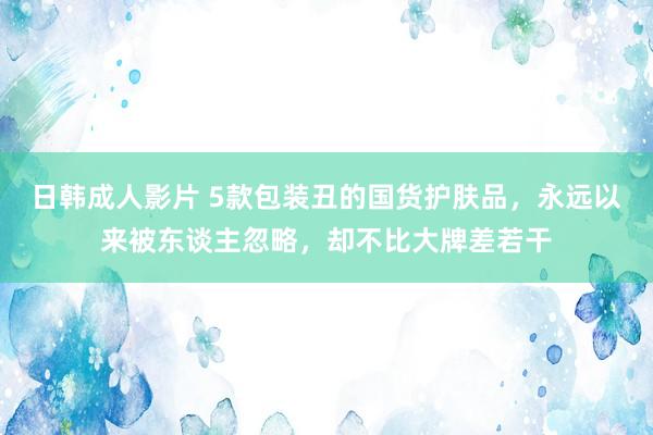 日韩成人影片 5款包装丑的国货护肤品，永远以来被东谈主忽略，却不比大牌差若干