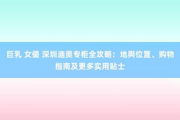 巨乳 女優 深圳迪奥专柜全攻略：地舆位置、购物指南及更多实用贴士