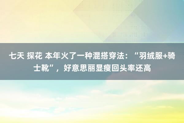 七天 探花 本年火了一种混搭穿法：“羽绒服+骑士靴”，好意思丽显瘦回头率还高