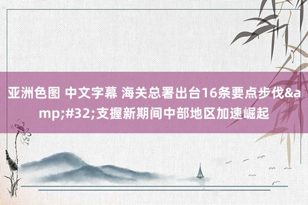 亚洲色图 中文字幕 海关总署出台16条要点步伐&#32;支握新期间中部地区加速崛起