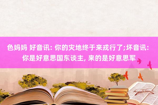 色妈妈 好音讯: 你的灾地终于来戎行了;坏音讯: 你是好意思国东谈主， 来的是好意思军