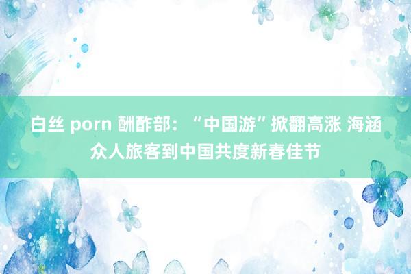 白丝 porn 酬酢部：“中国游”掀翻高涨 海涵众人旅客到中国共度新春佳节