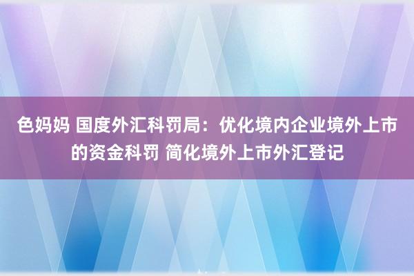 色妈妈 国度外汇科罚局：优化境内企业境外上市的资金科罚 简化境外上市外汇登记