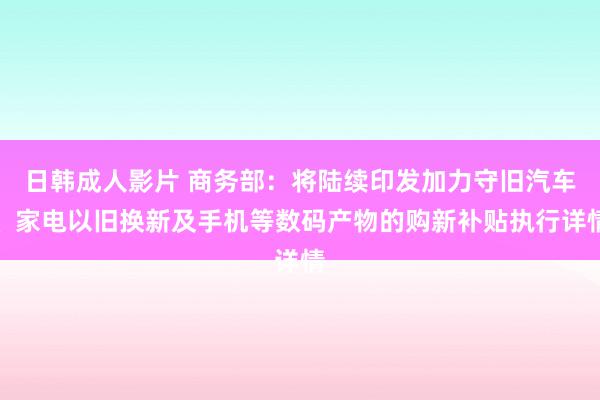 日韩成人影片 商务部：将陆续印发加力守旧汽车、家电以旧换新及手机等数码产物的购新补贴执行详情