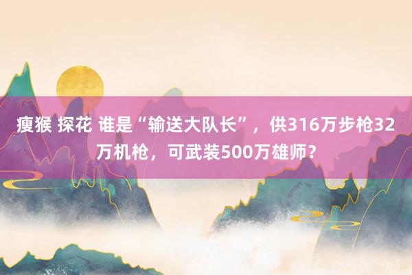 瘦猴 探花 谁是“输送大队长”，供316万步枪32万机枪，可武装500万雄师？