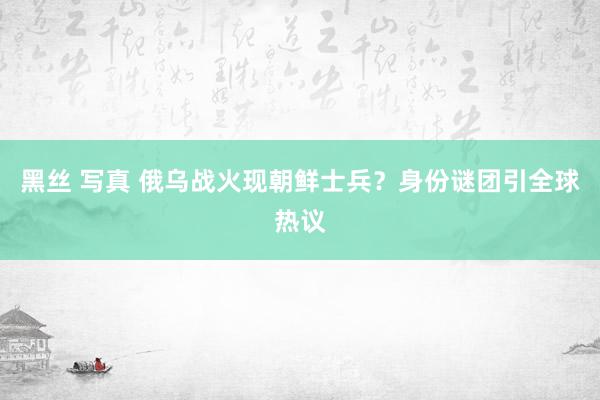 黑丝 写真 俄乌战火现朝鲜士兵？身份谜团引全球热议