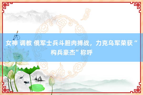 女神 调教 俄军士兵斗胆肉搏战，力克乌军荣获“构兵豪杰”称呼