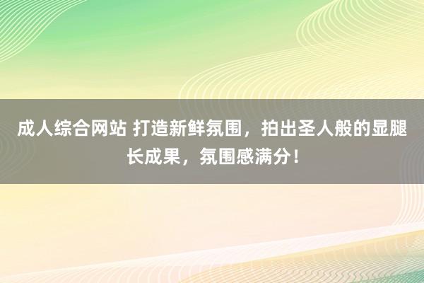 成人综合网站 打造新鲜氛围，拍出圣人般的显腿长成果，氛围感满分！