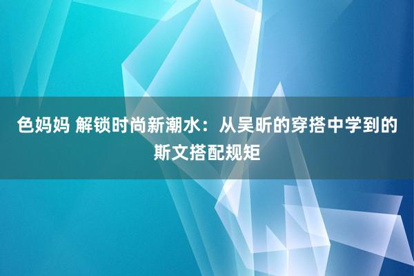 色妈妈 解锁时尚新潮水：从吴昕的穿搭中学到的斯文搭配规矩