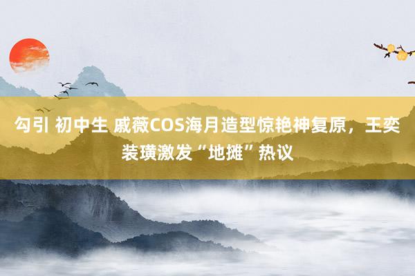 勾引 初中生 戚薇COS海月造型惊艳神复原，王奕装璜激发“地摊”热议