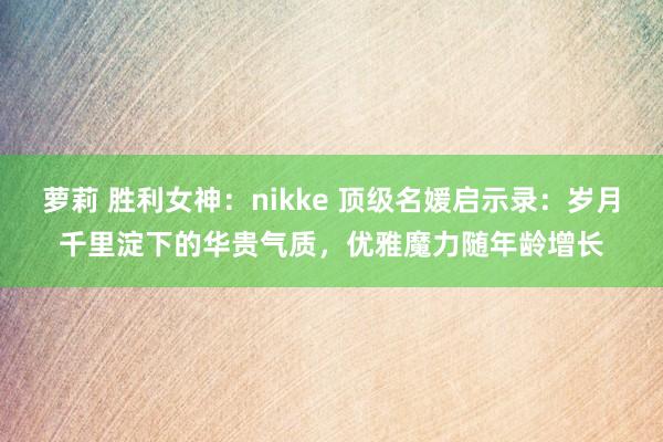 萝莉 胜利女神：nikke 顶级名媛启示录：岁月千里淀下的华贵气质，优雅魔力随年龄增长