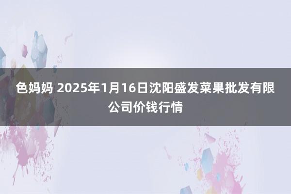 色妈妈 2025年1月16日沈阳盛发菜果批发有限公司价钱行情