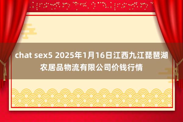 chat sex5 2025年1月16日江西九江琵琶湖农居品物流有限公司价钱行情