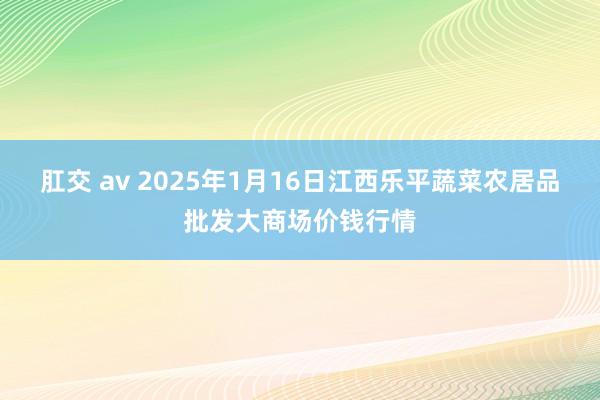 肛交 av 2025年1月16日江西乐平蔬菜农居品批发大商场价钱行情