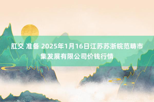 肛交 准备 2025年1月16日江苏苏浙皖范畴市集发展有限公司价钱行情